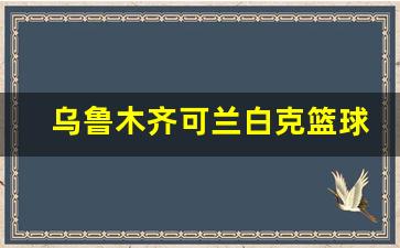乌鲁木齐的篮球馆有哪些-乌鲁木齐可兰白克篮球馆