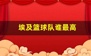 埃及篮球明星-埃及篮球队谁最高