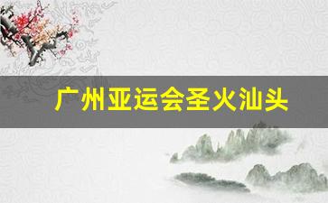 广州亚运会圣火汕头-汕头亚运会是哪一年