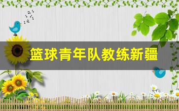 篮球青年队教练新疆-新疆青年篮球队二队